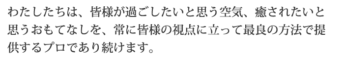 わたしたちは、皆様が過ごしたいと思う空気、癒されたいと思うおもてなしを、常に皆様の視点に立って最良の方法で提供するプロであり続けます。