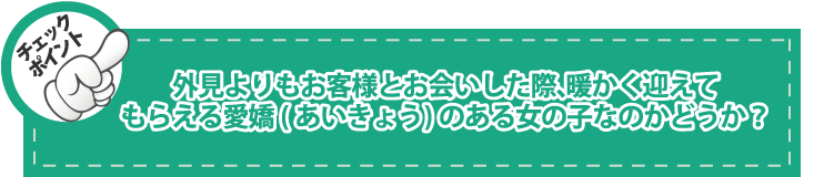 チェックポイント：外見よりもお客様とお会いした際、暖かく迎えてもらえる愛嬌(あいきょう)のある女の子なのかどうか？