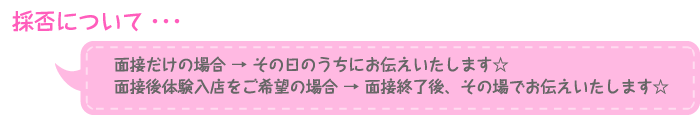採否について・・・面接だけの場合 → その日のうちにお伝えいたします☆面接後体験入店をご希望の場合 → 面接終了後、その場でお伝えいたします☆