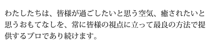 わたしたちは、皆様が過ごしたいと思う空気、癒されたいと思うおもてなしを、常に皆様の視点に立って最良の方法で提供するプロであり続けます。