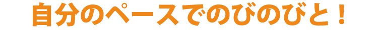 自分のペースでのびのびと！