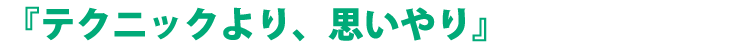『テクニックより、思いやり』