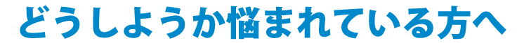 どうしようか悩まれている方へ